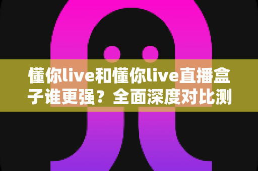 懂你live和懂你live直播盒子谁更强?全面深度对比测评,看完这篇不再纠结 懂你live和懂你live直播盒子谁更强?全面深度对比测评,看完这篇不再纠结