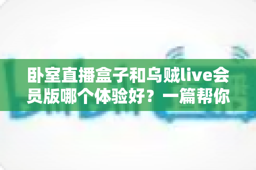 卧室直播盒子和乌贼live会员版哪个体验好?一篇帮你选对直播方案的深度对比指南 卧室直播盒子和乌贼live会员版哪个体验好?一篇帮你选对直播方案的深度对比指南