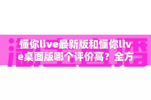 懂你live最新版和懂你live桌面版哪个评价高？全方位对比解析帮你选对版本