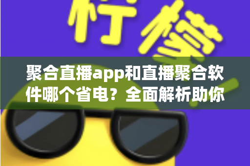 聚合直播app和直播聚合软件哪个省电？全面解析助你选出省电又好用的观看方案