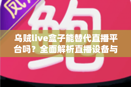 乌贼live盒子能替代直播平台吗？全面解析直播设备与传统平台的真实关系与使用价值