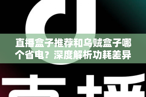 直播盒子推荐和乌贼盒子哪个省电？深度解析功耗差异与高性价比省电盒子选购指南