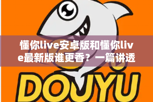 懂你live安卓版和懂你live最新版谁更香?一篇讲透版本差异与选择攻略的深度评测 懂你live安卓版和懂你live最新版谁更香?一篇讲透版本差异与选择攻略的深度评测