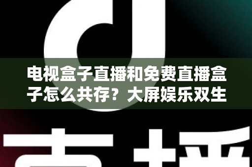 电视盒子直播和免费直播盒子怎么共存?大屏娱乐双生态共融策略与家庭选购指南全解析 电视盒子直播和免费直播盒子怎么共存?大屏娱乐双生态共融策略与家庭选购指南全解析