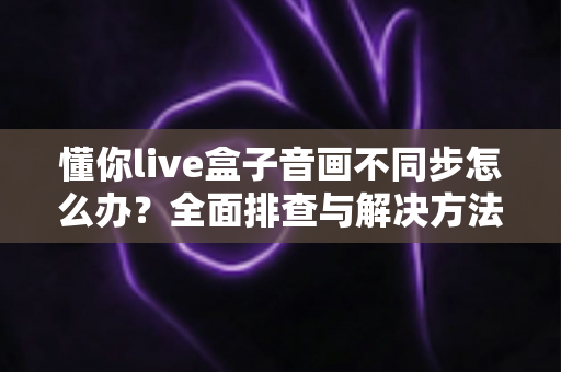 懂你live盒子音画不同步怎么办？全面排查与解决方法一文搞定