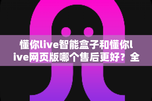 懂你live智能盒子和懂你live网页版哪个售后更好？全方位售后对比解析，帮你选对更适合的产品