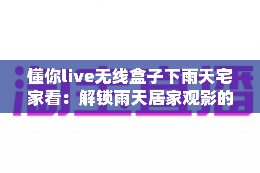懂你live无线盒子下雨天宅家看：解锁雨天居家观影的极致幸福体验