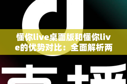 懂你live桌面版和懂你live的优势对比：全面解析两版本差异，帮你选出最适合的使用方案