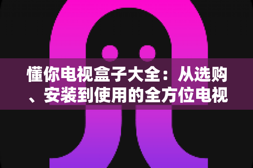 懂你电视盒子大全：从选购、安装到使用的全方位电视盒子指南