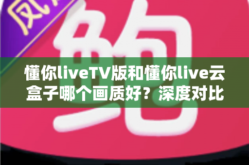 懂你liveTV版和懂你live云盒子哪个画质好？深度对比评测帮你选对不踩坑
