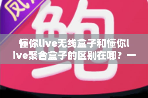 懂你live无线盒子和懂你live聚合盒子的区别在哪？一篇文章带你全面了解两款设备的核心差异
