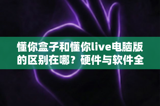 懂你盒子和懂你live电脑版的区别在哪？硬件与软件全维度对比，帮你选对不选贵