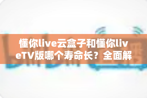懂你live云盒子和懂你liveTV版哪个寿命长？全面解析帮你选对不踩坑