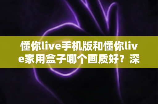 懂你live手机版和懂你live家用盒子哪个画质好?深度对比测评帮你选对设备 懂你live手机版和懂你live家用盒子哪个画质好?深度对比测评帮你选对设备