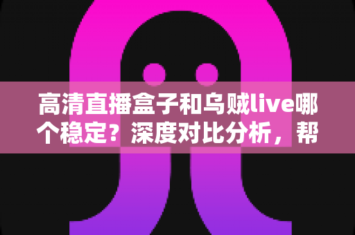 高清直播盒子和乌贼live哪个稳定？深度对比分析，帮你选出最省心的高清直播观看方案