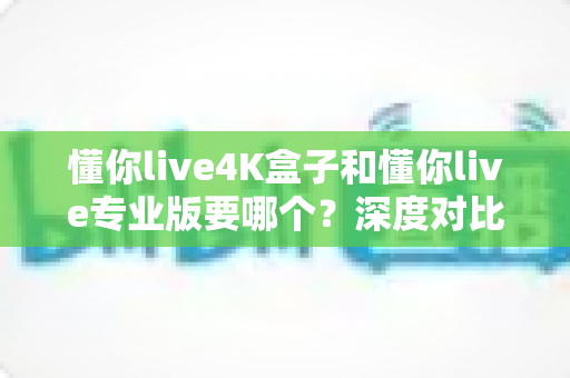 懂你live4K盒子和懂你live专业版要哪个？深度对比分析与选购指南帮你轻松做决定