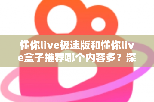 懂你live极速版和懂你live盒子推荐哪个内容多？深度对比解析，帮你选出最适合的观看版本