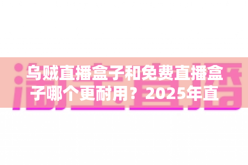 乌贼直播盒子和免费直播盒子哪个更耐用？2025年直播盒子耐用性深度对比与避坑选购指南