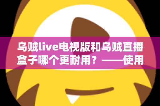 乌贼live电视版和乌贼直播盒子哪个更耐用？——使用寿命深度对比与实用选购指南