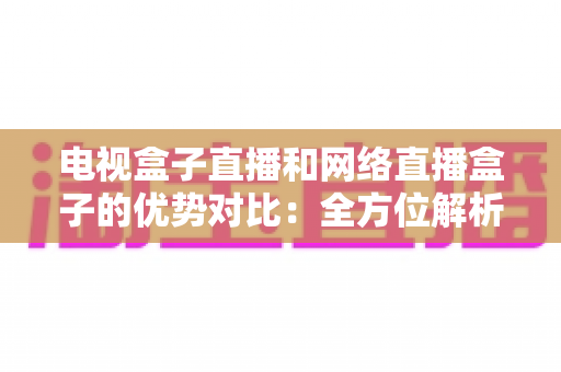 电视盒子直播和网络直播盒子的优势对比：全方位解析两大观影方案，帮你找到最适合家庭的直播设备