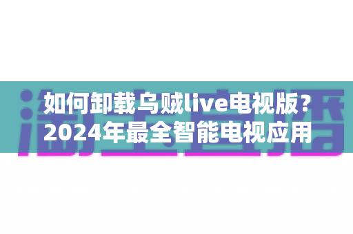 如何卸载乌贼live电视版？2024年最全智能电视应用卸载教程与实用技巧
