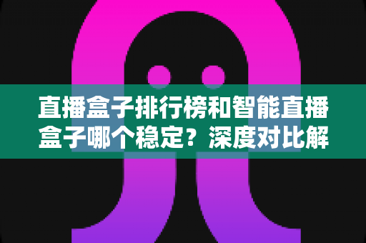 直播盒子排行榜和智能直播盒子哪个稳定?深度对比解析与权威选购指南 直播盒子排行榜和智能直播盒子哪个稳定?深度对比解析与权威选购指南