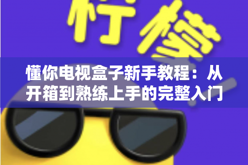 懂你电视盒子新手教程：从开箱到熟练上手的完整入门指南