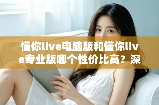 懂你live电脑版和懂你live专业版哪个性价比高？深度对比分析帮你选对版本不花冤枉钱