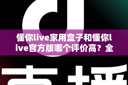 懂你live家用盒子和懂你live官方版哪个评价高？全面对比评测与选购指南