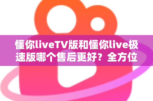 懂你liveTV版和懂你live极速版哪个售后更好？全方位深度对比与选购指南