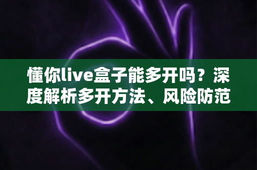 懂你live盒子能多开吗？深度解析多开方法、风险防范与实用建议