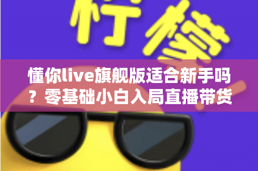懂你live旗舰版适合新手吗？零基础小白入局直播带货的全面评测与上手指南