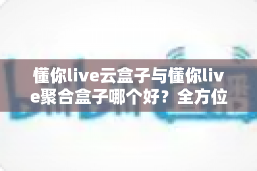 懂你live云盒子与懂你live聚合盒子哪个好?全方位深度对比与选购指南 懂你live云盒子与懂你live聚合盒子哪个好?全方位深度对比与选购指南