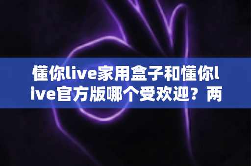 懂你live家用盒子和懂你live官方版哪个受欢迎？两大版本全面对比解析帮你选对不踩坑