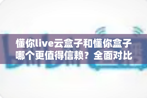 懂你live云盒子和懂你盒子哪个更值得信赖？全面对比评测帮你选出放心之选