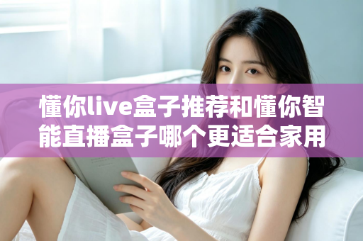 懂你live盒子推荐和懂你智能直播盒子哪个更适合家用？——两款家庭电视盒子深度对比与选购全攻略
