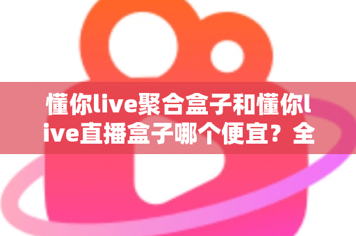 懂你live聚合盒子和懂你live直播盒子哪个便宜？全面价格对比与高性价比选购指南