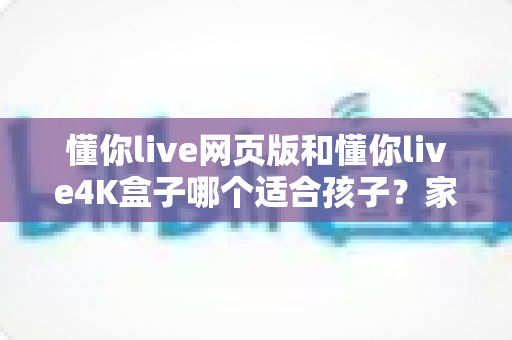 懂你live网页版和懂你live4K盒子哪个适合孩子？家长必读的全面选购指南