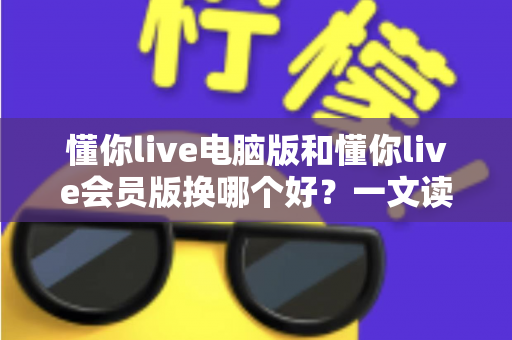 懂你live电脑版和懂你live会员版换哪个好？一文读懂版本选择全攻略，选对版本看播体验直接翻倍