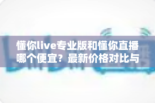 懂你live专业版和懂你直播哪个便宜？最新价格对比与选购省钱全攻略