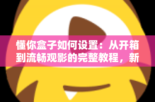 懂你盒子如何设置：从开箱到流畅观影的完整教程，新手也能十分钟搞定！