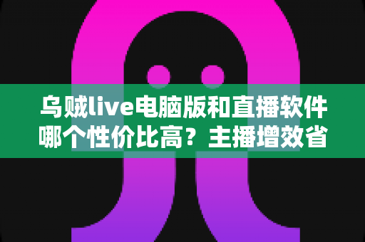 乌贼live电脑版和直播软件哪个性价比高？主播增效省钱的全维度对比指南