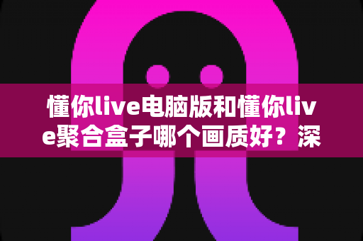 懂你live电脑版和懂你live聚合盒子哪个画质好?深度画质对比与选购全攻略 懂你live电脑版和懂你live聚合盒子哪个画质好?深度画质对比与选购全攻略