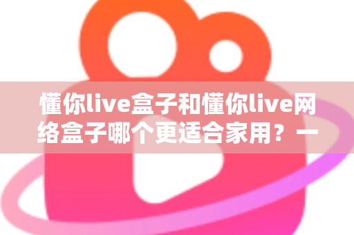 懂你live盒子和懂你live网络盒子哪个更适合家用？一文看懂两款电视盒子的真实差异与选购建议