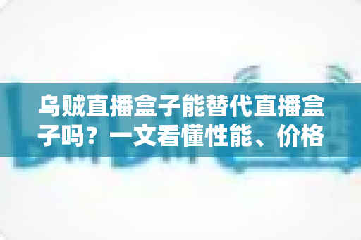 乌贼直播盒子能替代直播盒子吗？一文看懂性能、价格与场景差异，选对设备不踩坑