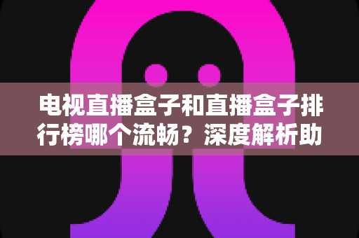 电视直播盒子和直播盒子排行榜哪个流畅？深度解析助你选出真正流畅好用的直播盒子