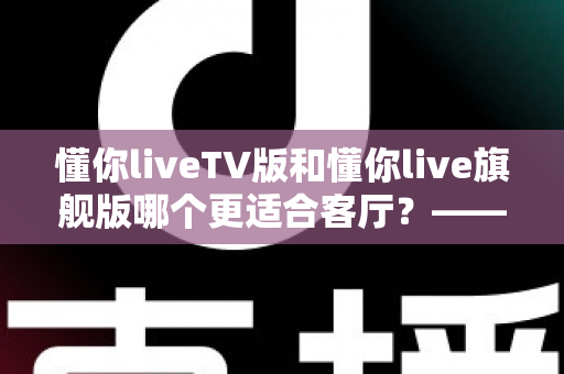 懂你liveTV版和懂你live旗舰版哪个更适合客厅？——全面对比解析帮你选对客厅观影方案