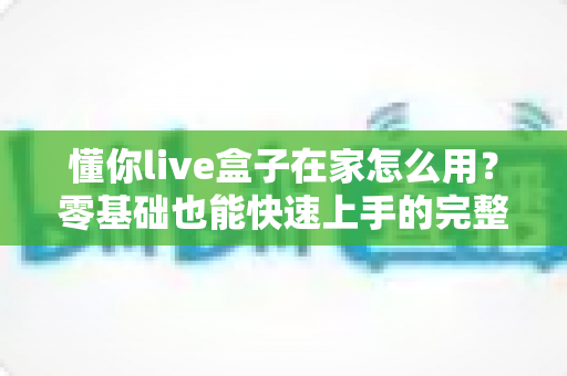 懂你live盒子在家怎么用?零基础也能快速上手的完整使用教程 懂你live盒子在家怎么用?零基础也能快速上手的完整使用教程