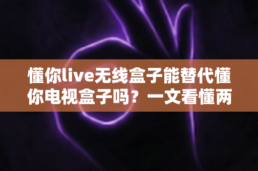 懂你live无线盒子能替代懂你电视盒子吗?一文看懂两款盒子的真实区别与选购建议 懂你live无线盒子能替代懂你电视盒子吗?一文看懂两款盒子的真实区别与选购建议