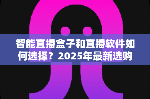 智能直播盒子和直播软件如何选择？2025年最新选购指南助你轻松开播